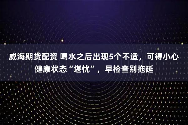 威海期货配资 喝水之后出现5个不适,可得小心健康状态“堪忧”,早检查别拖延