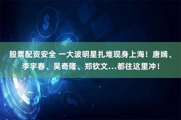 股票配资安全 一大波明星扎堆现身上海！唐嫣、李宇春、吴奇隆、郑钦文…都往这里冲！