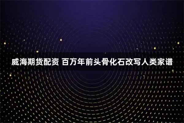 威海期货配资 百万年前头骨化石改写人类家谱