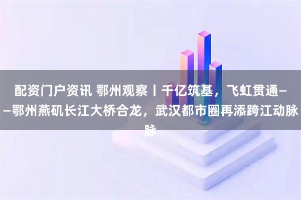 配资门户资讯 鄂州观察丨千亿筑基，飞虹贯通——鄂州燕矶长江大桥合龙，武汉都市圈再添跨江动脉