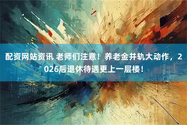 配资网站资讯 老师们注意！养老金并轨大动作，2026后退休待遇更上一层楼！