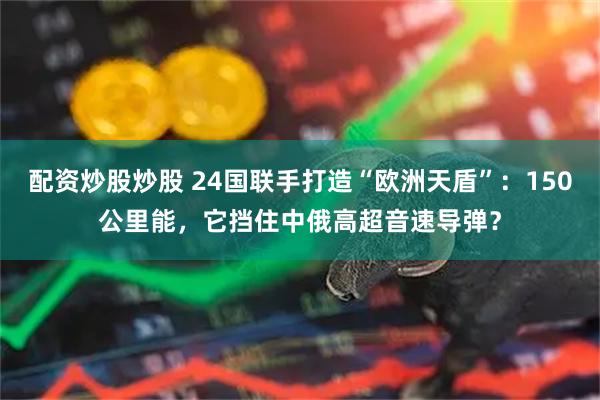 配资炒股炒股 24国联手打造“欧洲天盾”：150公里能，它挡住中俄高超音速导弹？