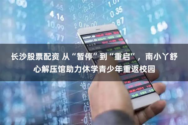 长沙股票配资 从“暂停”到“重启”，南小丫舒心解压馆助力休学青少年重返校园