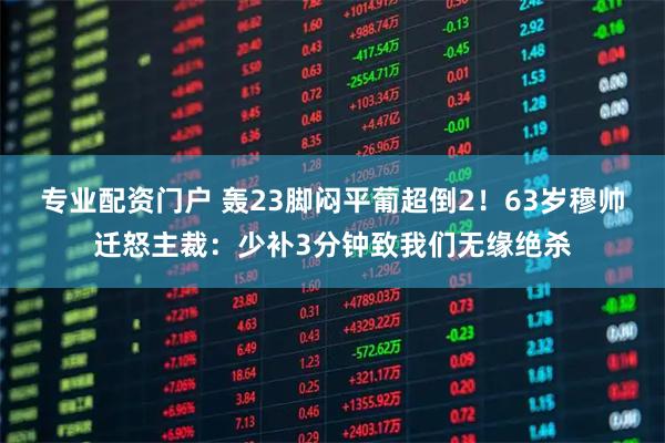 专业配资门户 轰23脚闷平葡超倒2！63岁穆帅迁怒主裁：少补3分钟致我们无缘绝杀