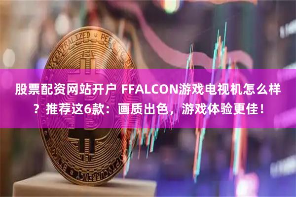 股票配资网站开户 FFALCON游戏电视机怎么样？推荐这6款：画质出色，游戏体验更佳！