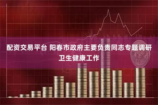 配资交易平台 阳春市政府主要负责同志专题调研卫生健康工作