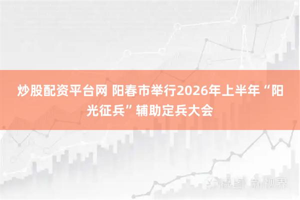 炒股配资平台网 阳春市举行2026年上半年“阳光征兵”辅助定兵大会