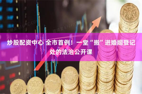 炒股配资中心 全市首例！一堂“搬”进婚姻登记处的法治公开课