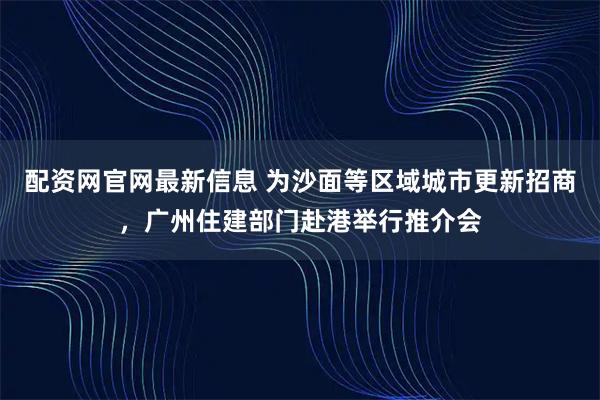 配资网官网最新信息 为沙面等区域城市更新招商，广州住建部门赴港举行推介会