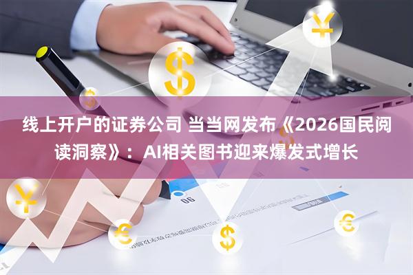 线上开户的证券公司 当当网发布《2026国民阅读洞察》：AI相关图书迎来爆发式增长