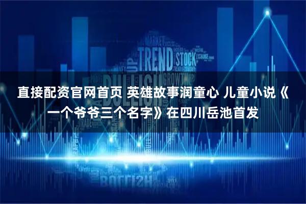 直接配资官网首页 英雄故事润童心 儿童小说《一个爷爷三个名字》在四川岳池首发