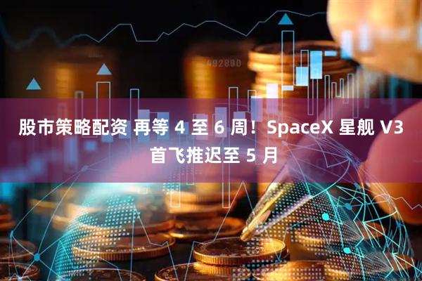 股市策略配资 再等 4 至 6 周！SpaceX 星舰 V3 首飞推迟至 5 月