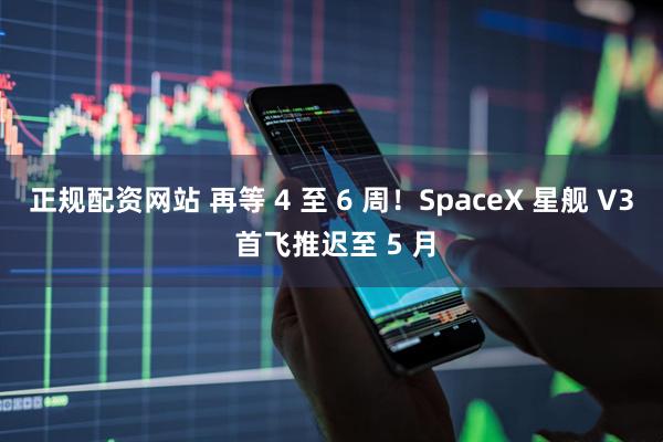 正规配资网站 再等 4 至 6 周！SpaceX 星舰 V3 首飞推迟至 5 月